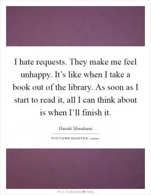 I hate requests. They make me feel unhappy. It’s like when I take a book out of the library. As soon as I start to read it, all I can think about is when I’ll finish it Picture Quote #1
