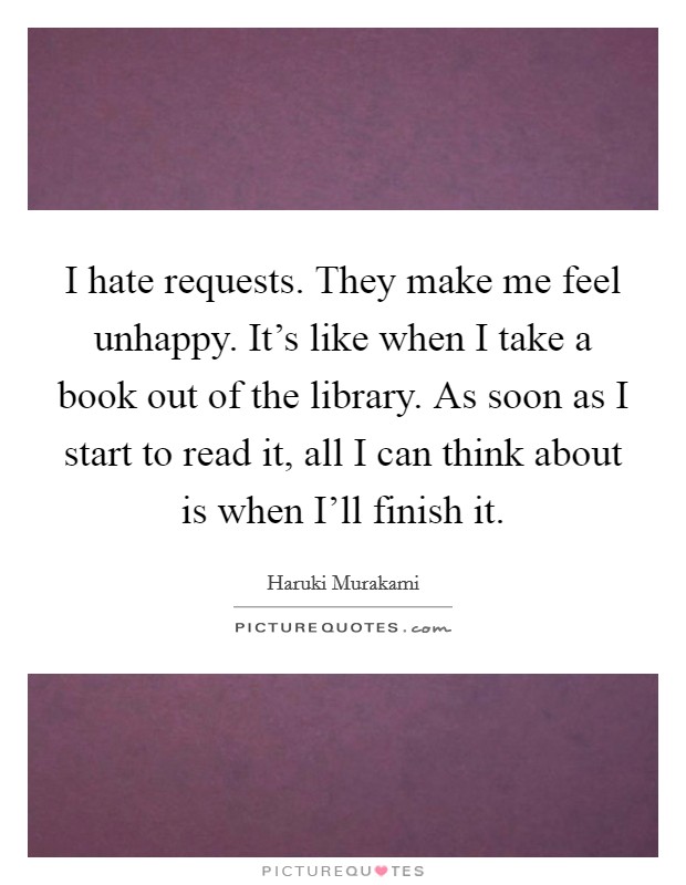 I hate requests. They make me feel unhappy. It's like when I take a book out of the library. As soon as I start to read it, all I can think about is when I'll finish it Picture Quote #1