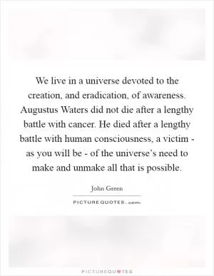 We live in a universe devoted to the creation, and eradication, of awareness. Augustus Waters did not die after a lengthy battle with cancer. He died after a lengthy battle with human consciousness, a victim - as you will be - of the universe’s need to make and unmake all that is possible Picture Quote #1
