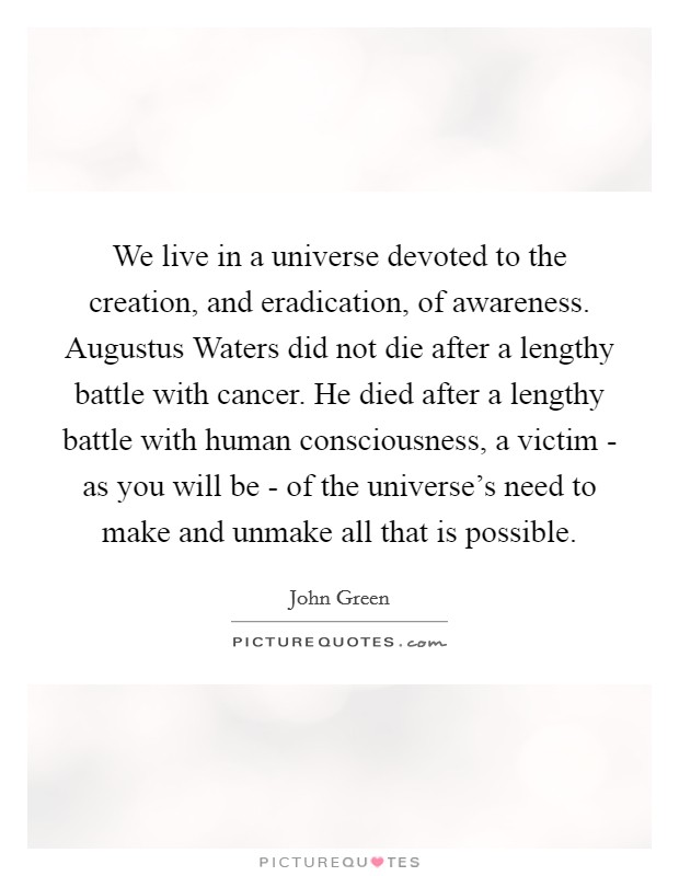 We live in a universe devoted to the creation, and eradication, of awareness. Augustus Waters did not die after a lengthy battle with cancer. He died after a lengthy battle with human consciousness, a victim - as you will be - of the universe's need to make and unmake all that is possible Picture Quote #1