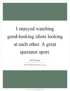 I enjoyed watching good-looking idiots looking at each other. A great spectator sport Picture Quote #1