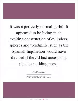 It was a perfectly normal gerbil. It appeared to be living in an exciting construction of cylinders, spheres and treadmills, such as the Spanish Inquisition would have devised if they’d had access to a plastics molding press Picture Quote #1