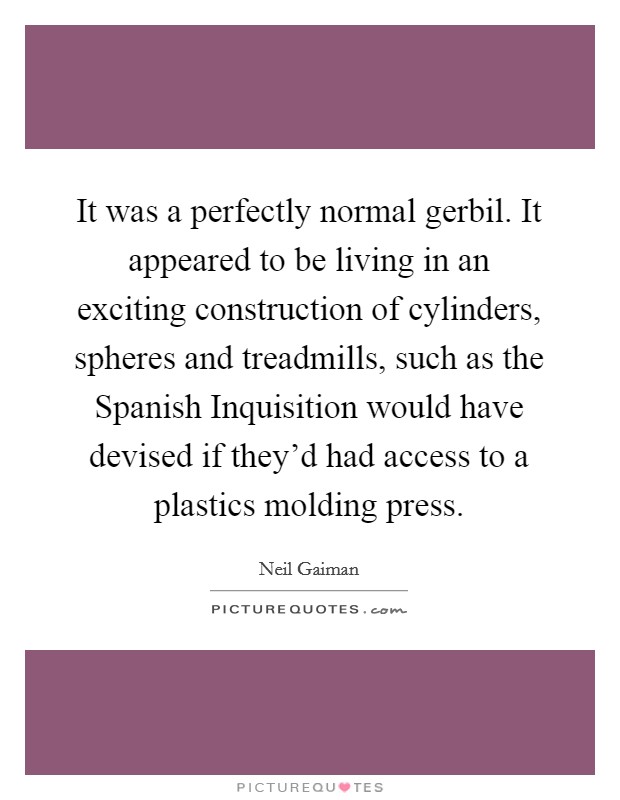 It was a perfectly normal gerbil. It appeared to be living in an exciting construction of cylinders, spheres and treadmills, such as the Spanish Inquisition would have devised if they'd had access to a plastics molding press Picture Quote #1