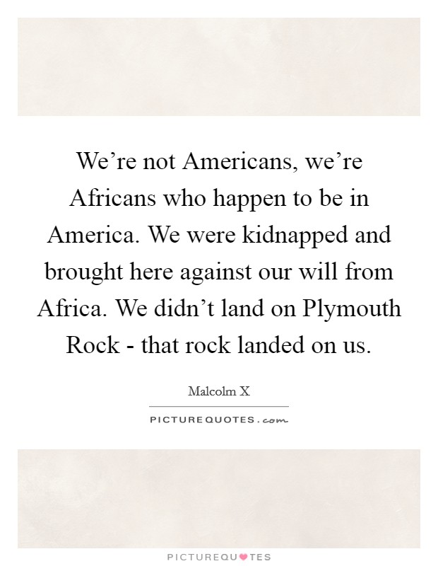 We're not Americans, we're Africans who happen to be in America. We were kidnapped and brought here against our will from Africa. We didn't land on Plymouth Rock - that rock landed on us Picture Quote #1