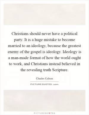 Christians should never have a political party. It is a huge mistake to become married to an ideology, because the greatest enemy of the gospel is ideology. Ideology is a man-made format of how the world ought to work, and Christians instead believed in the revealing truth Scripture Picture Quote #1