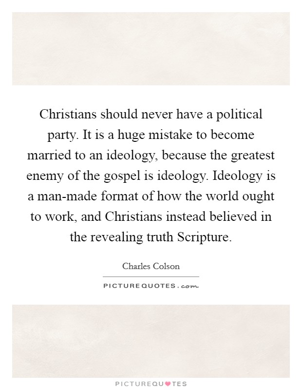 Christians should never have a political party. It is a huge mistake to become married to an ideology, because the greatest enemy of the gospel is ideology. Ideology is a man-made format of how the world ought to work, and Christians instead believed in the revealing truth Scripture Picture Quote #1
