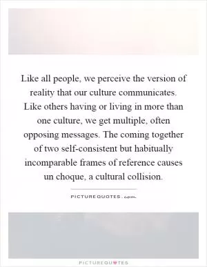 Like all people, we perceive the version of reality that our culture communicates. Like others having or living in more than one culture, we get multiple, often opposing messages. The coming together of two self-consistent but habitually incomparable frames of reference causes un choque, a cultural collision Picture Quote #1