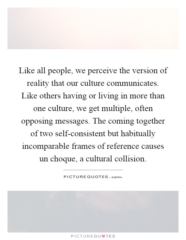 Like all people, we perceive the version of reality that our culture communicates. Like others having or living in more than one culture, we get multiple, often opposing messages. The coming together of two self-consistent but habitually incomparable frames of reference causes un choque, a cultural collision Picture Quote #1