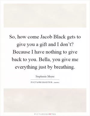 So, how come Jacob Black gets to give you a gift and I don’t? Because I have nothing to give back to you. Bella, you give me everything just by breathing Picture Quote #1