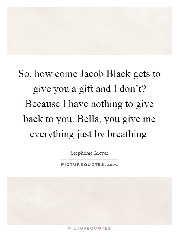 So, how come Jacob Black gets to give you a gift and I don't? Because I have nothing to give back to you. Bella, you give me everything just by breathing Picture Quote #1