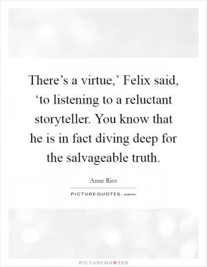 There’s a virtue,’ Felix said, ‘to listening to a reluctant storyteller. You know that he is in fact diving deep for the salvageable truth Picture Quote #1
