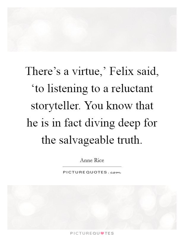 There's a virtue,' Felix said, ‘to listening to a reluctant storyteller. You know that he is in fact diving deep for the salvageable truth Picture Quote #1