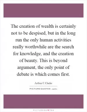 The creation of wealth is certainly not to be despised, but in the long run the only human activities really worthwhile are the search for knowledge, and the creation of beauty. This is beyond argument, the only point of debate is which comes first Picture Quote #1