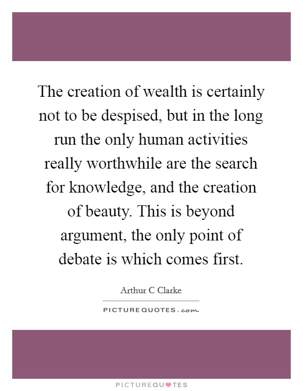 The creation of wealth is certainly not to be despised, but in the long run the only human activities really worthwhile are the search for knowledge, and the creation of beauty. This is beyond argument, the only point of debate is which comes first Picture Quote #1