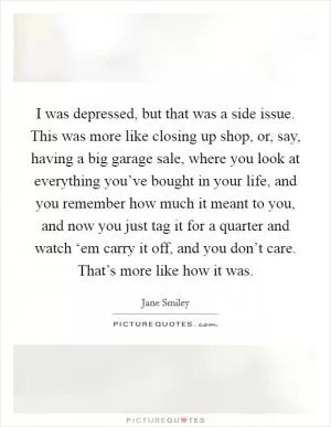 I was depressed, but that was a side issue. This was more like closing up shop, or, say, having a big garage sale, where you look at everything you’ve bought in your life, and you remember how much it meant to you, and now you just tag it for a quarter and watch ‘em carry it off, and you don’t care. That’s more like how it was Picture Quote #1