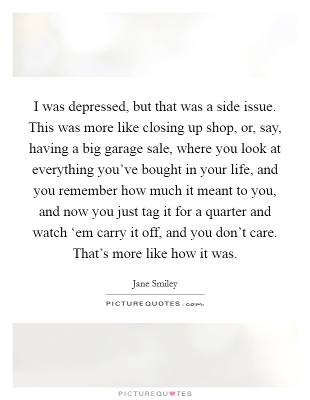 I was depressed, but that was a side issue. This was more like closing up shop, or, say, having a big garage sale, where you look at everything you've bought in your life, and you remember how much it meant to you, and now you just tag it for a quarter and watch ‘em carry it off, and you don't care. That's more like how it was Picture Quote #1