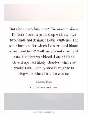 But give up my business? The same business I’d built from the ground up with my own two hands and designer Louis Vuittons? The same business for which I’d sacrificed blood, sweat, and tears? Well, maybe not sweat and tears, but there was blood. Lots of blood. Give it up? Not likely. Besides, what else would I do? I totally should’ve gone to Hogwarts when I had the chance Picture Quote #1