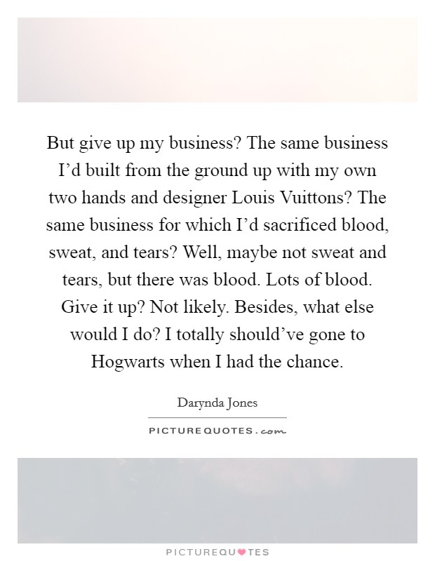 But give up my business? The same business I'd built from the ground up with my own two hands and designer Louis Vuittons? The same business for which I'd sacrificed blood, sweat, and tears? Well, maybe not sweat and tears, but there was blood. Lots of blood. Give it up? Not likely. Besides, what else would I do? I totally should've gone to Hogwarts when I had the chance Picture Quote #1