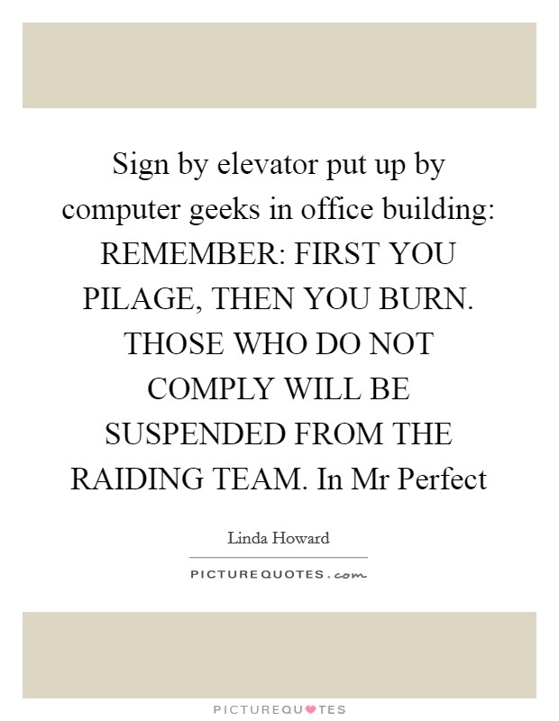 Sign by elevator put up by computer geeks in office building: REMEMBER: FIRST YOU PILAGE, THEN YOU BURN. THOSE WHO DO NOT COMPLY WILL BE SUSPENDED FROM THE RAIDING TEAM. In Mr Perfect Picture Quote #1