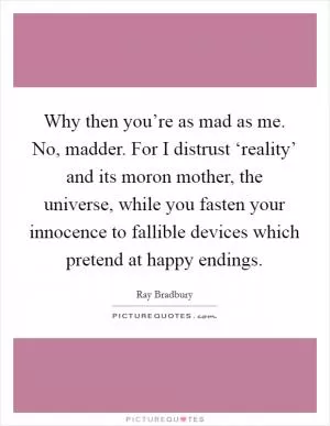 Why then you’re as mad as me. No, madder. For I distrust ‘reality’ and its moron mother, the universe, while you fasten your innocence to fallible devices which pretend at happy endings Picture Quote #1