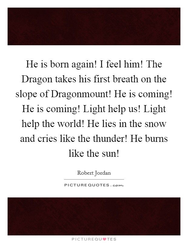 He is born again! I feel him! The Dragon takes his first breath on the slope of Dragonmount! He is coming! He is coming! Light help us! Light help the world! He lies in the snow and cries like the thunder! He burns like the sun! Picture Quote #1