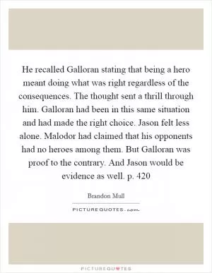 He recalled Galloran stating that being a hero meant doing what was right regardless of the consequences. The thought sent a thrill through him. Galloran had been in this same situation and had made the right choice. Jason felt less alone. Malodor had claimed that his opponents had no heroes among them. But Galloran was proof to the contrary. And Jason would be evidence as well. p. 420 Picture Quote #1