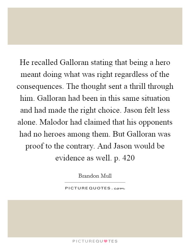 He recalled Galloran stating that being a hero meant doing what was right regardless of the consequences. The thought sent a thrill through him. Galloran had been in this same situation and had made the right choice. Jason felt less alone. Malodor had claimed that his opponents had no heroes among them. But Galloran was proof to the contrary. And Jason would be evidence as well. p. 420 Picture Quote #1