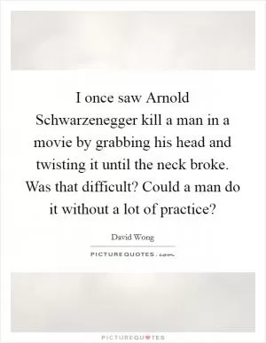 I once saw Arnold Schwarzenegger kill a man in a movie by grabbing his head and twisting it until the neck broke. Was that difficult? Could a man do it without a lot of practice? Picture Quote #1