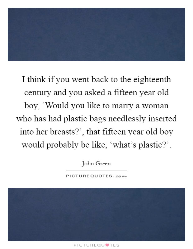 I think if you went back to the eighteenth century and you asked a fifteen year old boy, ‘Would you like to marry a woman who has had plastic bags needlessly inserted into her breasts?', that fifteen year old boy would probably be like, ‘what's plastic?' Picture Quote #1