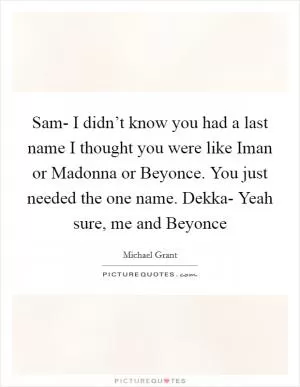 Sam- I didn’t know you had a last name I thought you were like Iman or Madonna or Beyonce. You just needed the one name. Dekka- Yeah sure, me and Beyonce Picture Quote #1