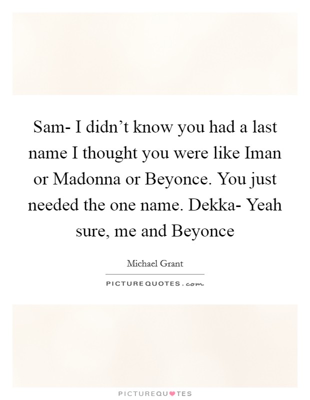 Sam- I didn't know you had a last name I thought you were like Iman or Madonna or Beyonce. You just needed the one name. Dekka- Yeah sure, me and Beyonce Picture Quote #1