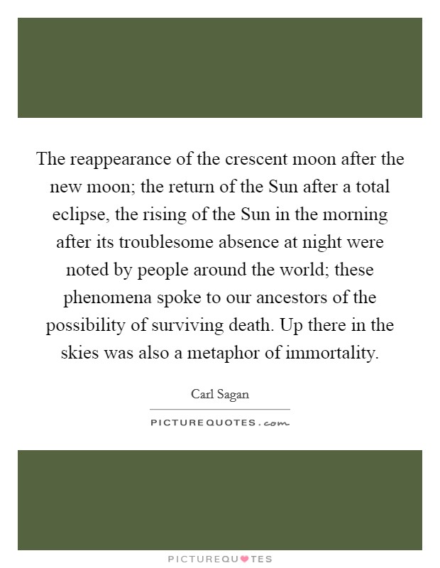 The reappearance of the crescent moon after the new moon; the return of the Sun after a total eclipse, the rising of the Sun in the morning after its troublesome absence at night were noted by people around the world; these phenomena spoke to our ancestors of the possibility of surviving death. Up there in the skies was also a metaphor of immortality Picture Quote #1