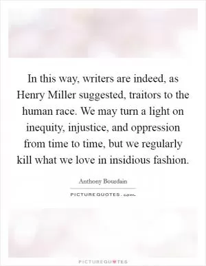 In this way, writers are indeed, as Henry Miller suggested, traitors to the human race. We may turn a light on inequity, injustice, and oppression from time to time, but we regularly kill what we love in insidious fashion Picture Quote #1