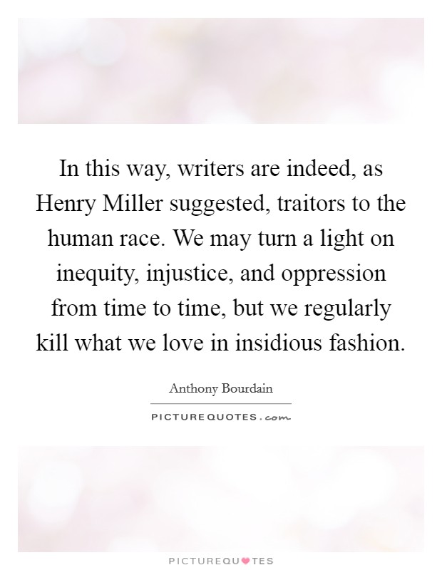 In this way, writers are indeed, as Henry Miller suggested, traitors to the human race. We may turn a light on inequity, injustice, and oppression from time to time, but we regularly kill what we love in insidious fashion Picture Quote #1