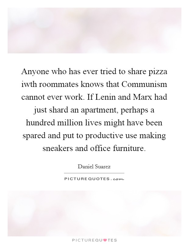 Anyone who has ever tried to share pizza iwth roommates knows that Communism cannot ever work. If Lenin and Marx had just shard an apartment, perhaps a hundred million lives might have been spared and put to productive use making sneakers and office furniture Picture Quote #1