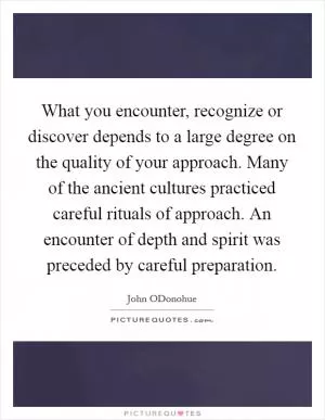 What you encounter, recognize or discover depends to a large degree on the quality of your approach. Many of the ancient cultures practiced careful rituals of approach. An encounter of depth and spirit was preceded by careful preparation Picture Quote #1
