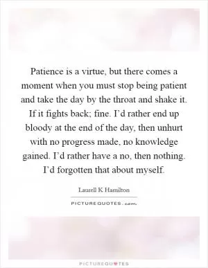 Patience is a virtue, but there comes a moment when you must stop being patient and take the day by the throat and shake it. If it fights back; fine. I’d rather end up bloody at the end of the day, then unhurt with no progress made, no knowledge gained. I’d rather have a no, then nothing. I’d forgotten that about myself Picture Quote #1