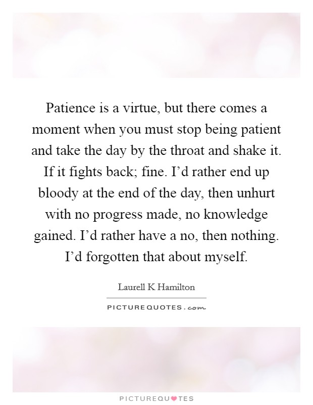 Patience is a virtue, but there comes a moment when you must stop being patient and take the day by the throat and shake it. If it fights back; fine. I'd rather end up bloody at the end of the day, then unhurt with no progress made, no knowledge gained. I'd rather have a no, then nothing. I'd forgotten that about myself Picture Quote #1