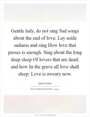 Gentle lady, do not sing Sad songs about the end of love; Lay aside sadness and sing How love that passes is enough. Sing about the long deep sleep Of lovers that are dead, and how In the grave all love shall sleep: Love is aweary now Picture Quote #1