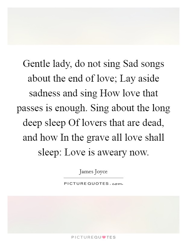 Gentle lady, do not sing Sad songs about the end of love; Lay aside sadness and sing How love that passes is enough. Sing about the long deep sleep Of lovers that are dead, and how In the grave all love shall sleep: Love is aweary now Picture Quote #1