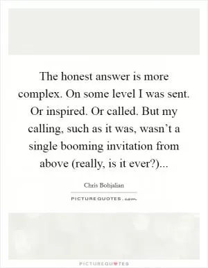 The honest answer is more complex. On some level I was sent. Or inspired. Or called. But my calling, such as it was, wasn’t a single booming invitation from above (really, is it ever?) Picture Quote #1