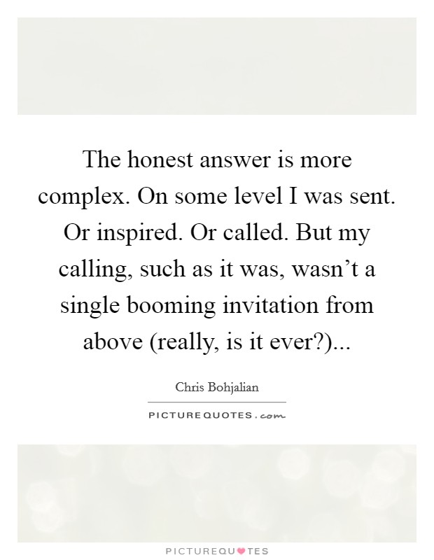 The honest answer is more complex. On some level I was sent. Or inspired. Or called. But my calling, such as it was, wasn't a single booming invitation from above (really, is it ever?) Picture Quote #1