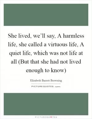 She lived, we’ll say, A harmless life, she called a virtuous life, A quiet life, which was not life at all (But that she had not lived enough to know) Picture Quote #1