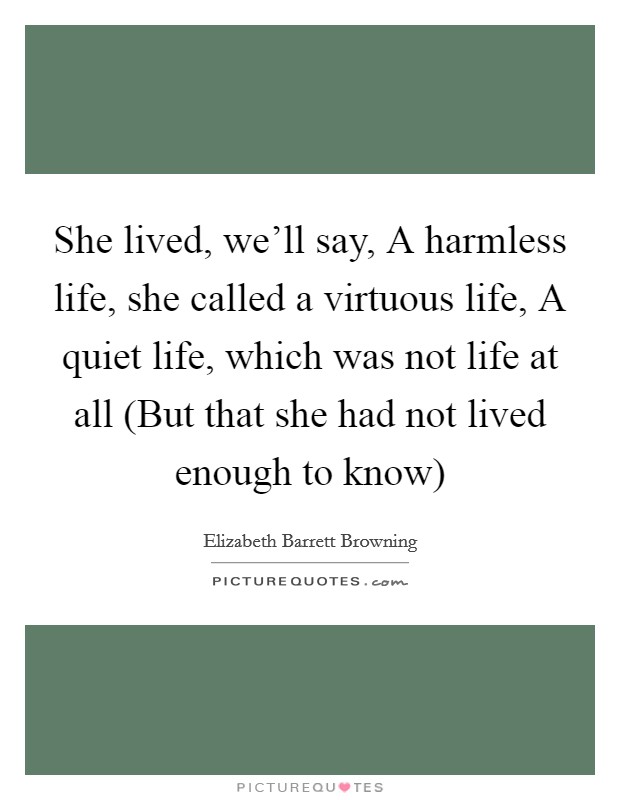 She lived, we'll say, A harmless life, she called a virtuous life, A quiet life, which was not life at all (But that she had not lived enough to know) Picture Quote #1