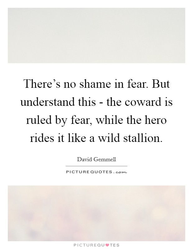 There's no shame in fear. But understand this - the coward is ruled by fear, while the hero rides it like a wild stallion Picture Quote #1