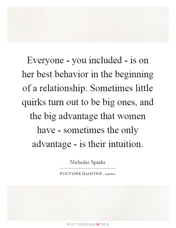 Everyone - you included - is on her best behavior in the beginning of a relationship. Sometimes little quirks turn out to be big ones, and the big advantage that women have - sometimes the only advantage - is their intuition Picture Quote #1