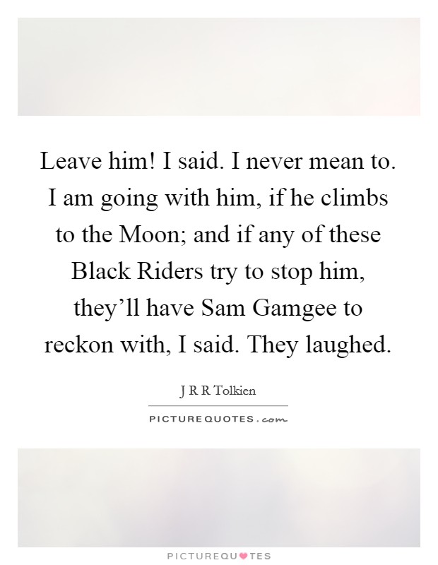 Leave him! I said. I never mean to. I am going with him, if he climbs to the Moon; and if any of these Black Riders try to stop him, they'll have Sam Gamgee to reckon with, I said. They laughed Picture Quote #1