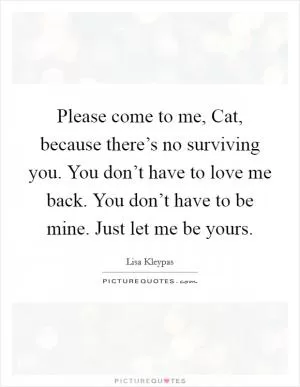 Please come to me, Cat, because there’s no surviving you. You don’t have to love me back. You don’t have to be mine. Just let me be yours Picture Quote #1