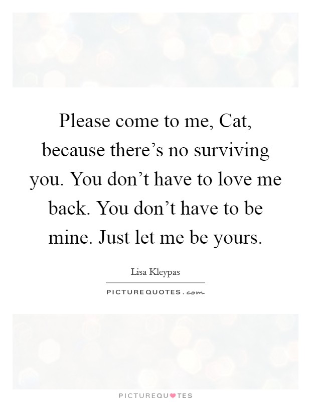 Please come to me, Cat, because there's no surviving you. You don't have to love me back. You don't have to be mine. Just let me be yours Picture Quote #1