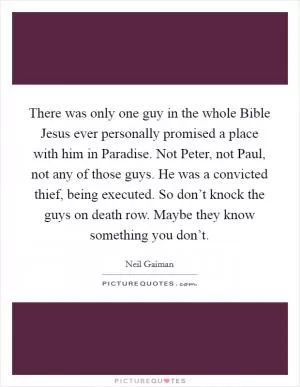 There was only one guy in the whole Bible Jesus ever personally promised a place with him in Paradise. Not Peter, not Paul, not any of those guys. He was a convicted thief, being executed. So don’t knock the guys on death row. Maybe they know something you don’t Picture Quote #1